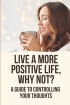 Live A More Positive Life, Why Not?: A Guide To Controlling Your Thoughts
