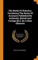 The Battle of Waterloo, Containing the Series of Accounts Published by Authority, British and Foreign [&c.]. by a Near Observer