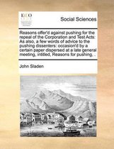 Reasons offer'd against pushing for the repeal of the Corporation and Test Acts: As also, a few words of advice to the pushing dissenters