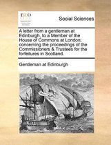 A letter from a gentleman at Edinburgh, to a Member of the House of Commons at London; concerning the proceedings of the Commissioners & Trustees for the forfeitures in Scotland.