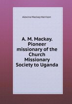 A. M. Mackay. Pioneer missionary of the Church Missionary Society to Uganda