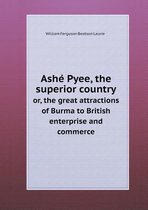 Ashe Pyee, the superior country or, the great attractions of Burma to British enterprise and commerce