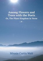 Among Flowers and Trees with the Poets Or, the Plant Kingdom in Verse; A .
