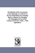 The Relation of the Government to the Telegraph; or, A Review of the Two Propositions Now Pending Before Congress For Changing the Telegraphic Service of the Country. by David A. W