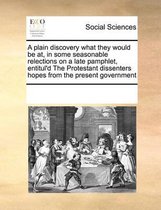 A plain discovery what they would be at, in some seasonable relections on a late pamphlet, entitul'd The Protestant dissenters hopes from the present government