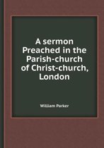 A Sermon Preached in the Parish-Church of Christ-Church, London