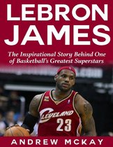 Lebron James: The Inspirational Story Behind One of Basketball's Greatest Superstars