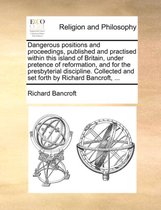 Dangerous Positions and Proceedings, Published and Practised Within This Island of Britain, Under Pretence of Reformation, and for the Presbyterial Discipline. Collected and Set Fo