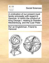 A Vindication of Our Present Royal Family Principally with Regard to Hanover. in Which the Conduct of King George I. Relating to Sweden, Mecklenburg. and the Czar Peter