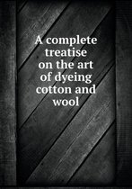 A complete treatise on the art of dyeing cotton and wool