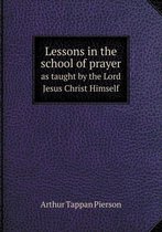 Lessons in the school of prayer as taught by the Lord Jesus Christ Himself