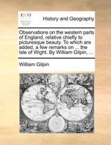 Observations on the Western Parts of England, Relative Chiefly to Picturesque Beauty. to Which Are Added, a Few Remarks on ... the Isle of Wight. by William Gilpin, ...