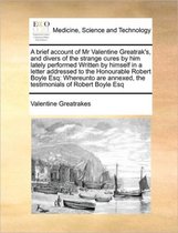 A Brief Account of MR Valentine Greatrak's, and Divers of the Strange Cures by Him Lately Performed Written by Himself in a Letter Addressed to the Honourable Robert Boyle Esq
