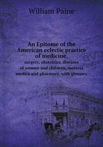 An Epitome of the American eclectic practice of medicine, surgery, obstetrics, diseases of women and children, materia medica and pharmacy, with glossary