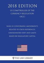 Basel III Conforming Amendments Related to Cross-References, Subordinated Debt and Limits Based on Regulatory Capital (Us Comptroller of the Currency Regulation) (Occ) (2018 Edition)