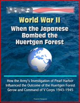 World War II: When the Japanese Bombed the Huertgen Forest: How the Army's Investigation of Pearl Harbor Influenced the Outcome of the Huertgen Forest, Gerow and Command of V Corps 1943-1945