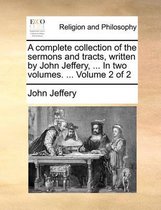 A Complete Collection of the Sermons and Tracts, Written by John Jeffery, ... in Two Volumes. ... Volume 2 of 2
