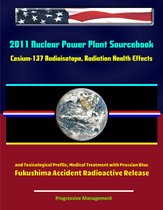 2011 Nuclear Power Plant Sourcebook: Cesium-137 Radioisotope, Radiation Health Effects and Toxicological Profile, Medical Treatment with Prussian Blue, Fukushima Accident Radioactive Release