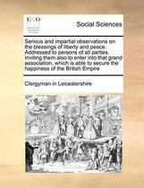 Serious and Impartial Observations on the Blessings of Liberty and Peace. Addressed to Persons of All Parties. Inviting Them Also to Enter Into That G