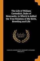 The Life of William Cavendish, Duke of Newcastle, to Which Is Added the True Relation of My Birth, Breeding and Life