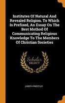 Institutes of Natural and Revealed Religion. to Which Is Prefixed, an Essay on the Best Method of Communicating Religious Knowledge to the Members of Christian Societies