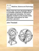 Every Man His Own Physician Being, a Complete Collection of Efficacious and Approved Remedies, for Every Disease Incident to the Human Body with Plain Instructions for Their Common