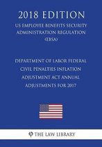 Department of Labor Federal Civil Penalties Inflation Adjustment ACT Annual Adjustments for 2017 (Us Employee Benefits Security Administration Regulation) (Ebsa) (2018 Edition)