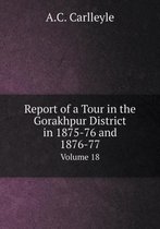 Report of a Tour in the Gorakhpur District in 1875-76 and 1876-77 Volume 18