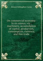 on Commercial Economy: in Six Essays; Viz., Machinery, Accumulation of Capital, Production, Consumption, Currency, and Free Trade