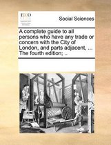 A Complete Guide to All Persons Who Have Any Trade or Concern with the City of London, and Parts Adjacent, ... the Fourth Edition; ..