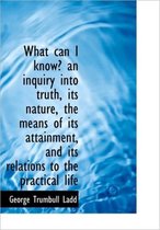 What Can I Know? an Inquiry Into Truth, Its Nature, the Means of Its Attainment, and Its Relations T