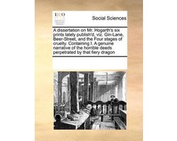 A dissertation on Mr. Hogarth's six prints lately publish'd, viz. Gin-Lane, Beer-Street, and the Four stages of cruelty. Containing I. A genuine narrative of the horrible deeds perpetrated by that fiery dragon