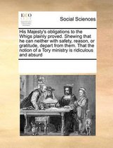 His Majesty's obligations to the Whigs plainly proved. Shewing that he can neither with safety, reason, or gratitude, depart from them. That the notion of a Tory ministry is ridiculous and ab