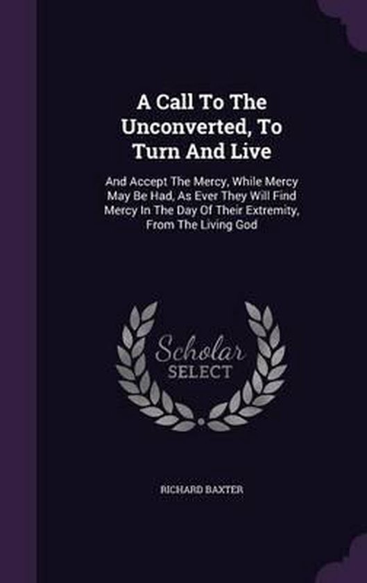 A Call to the Unconverted to Turn and Live by Richard Baxter A Call to the Unconverted to Turn and Live by Richard Baxter