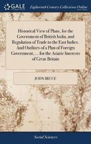 Historical View of Plans, for the Government of British India, and Regulation of Trade to the East Indies. And Outlines of a Plan of Foreign Government, ... for the Asiatic Interests of Great Britain