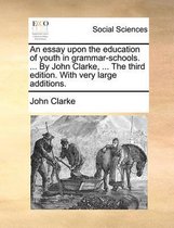 An Essay Upon the Education of Youth in Grammar-Schools. ... by John Clarke, ... the Third Edition. with Very Large Additions.