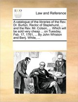 A Catalogue of the Libraries of the REV. Dr. Burton, Rector of Staplehurst, ... and the REV. Mr. Colson, ... Which Will Be Sold Very Cheap ... on Tuesday, Feb. 17, 1761, ... by Joh