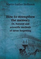 How to Strengthen the Memory Or, Natural and Scientific Methods of Never Forgetting