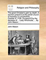 The Good Christian's Gain by Death. a Sermon Preach'd at the Parish-Church of Aswarby in Lincolnshire, ... October 9, 1726. Occasion'd by the Decease of ... Lady Whichcote, ... by John Mason, ...