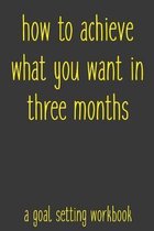 How To Achieve What You Want In Three Months A Goal Setting Workbook: Take the Challenge! Write your Goals Daily for 3 months and Achieve Your Dreams