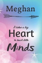 Meghan It Takes A Big Heart To Teach Little Minds: Meghan Gifts for Mom Gifts for Teachers Journal / Notebook / Diary / USA Gift (6 x 9 - 110 Blank Li