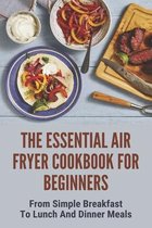 The Essential Air Fryer Cookbook For Beginners: From Simple Breakfast To Lunch And Dinner Meals