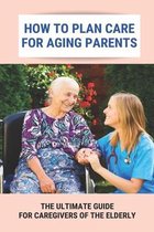 How To Plan Care For Aging Parents: The Ultimate Guide For Caregivers Of The Elderly