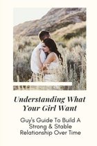 Understanding What Your Girl Want: Guy's Guide To Build A Strong & Stable Relationship Over Time