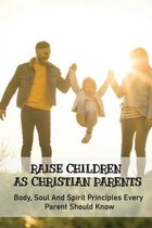 Raise Children As Christian Parents: Body, Soul And Spirit Principles Every Parent Should Know