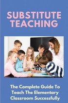 Substitute Teaching: The Complete Guide To Teach The Elementary Classroom Successfully