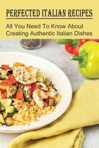Perfected Italian Recipes: All You Need To Know About Creating Authentic Italian Dishes
