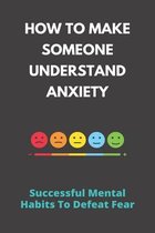 How To Make Someone Understand Anxiety: Successful Mental Habits To Defeat Fear