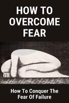 How To Overcome Fear: How To Conquer The Fear Of Failure