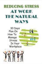 Reducing Stress At Work The Natural Ways: 30 Days Plan On How To Manage Stress In Your Workplace